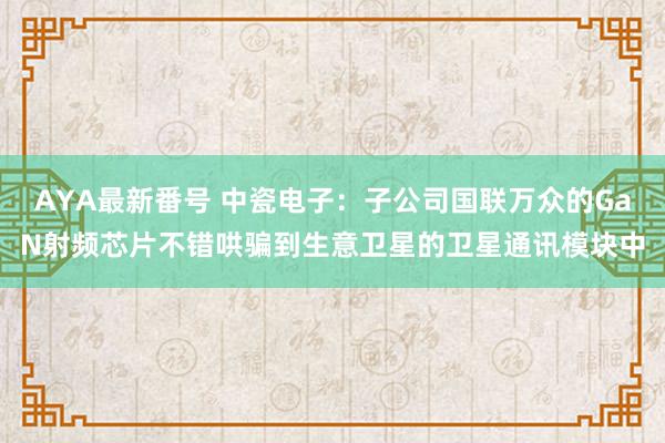 AYA最新番号 中瓷电子：子公司国联万众的GaN射频芯片不错哄骗到生意卫星的卫星通讯模块中