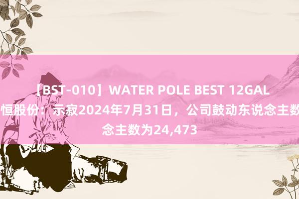 【BST-010】WATER POLE BEST 12GALs 8時間 科恒股份：示寂2024年7月31日，公司鼓动东说念主数为24,473