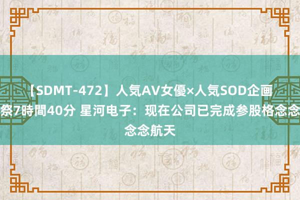 【SDMT-472】人気AV女優×人気SOD企画 女優祭7時間40分 星河电子：现在公司已完成参股格念念航天