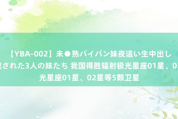 【YBA-002】未●熟パイパン妹夜這い生中出しレイプ 兄に犯された3人の妹たち 我国得胜辐射极光星座01星、02星等5颗卫星