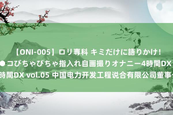 【ONI-005】ロリ専科 キミだけに語りかけ！ロリ校生21人！オマ●コぴちゃぴちゃ指入れ自画撮りオナニー4時間DX vol.05 中国电力开发工程说合有限公司董事长姚小平被查
