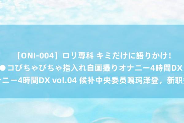 【ONI-004】ロリ専科 キミだけに語りかけ！ロリっ娘20人！オマ●コぴちゃぴちゃ指入れ自画撮りオナニー4時間DX vol.04 候补中央委员嘎玛泽登，新职务公布