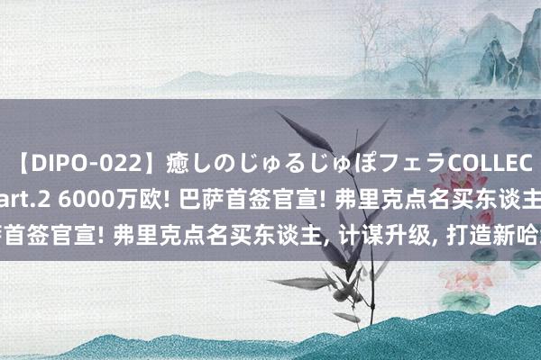 【DIPO-022】癒しのじゅるじゅぽフェラCOLLECTION50連発4時間 Part.2 6000万欧! 巴萨首签官宣! 弗里克点名买东谈主, 计谋升级, 打造新哈维