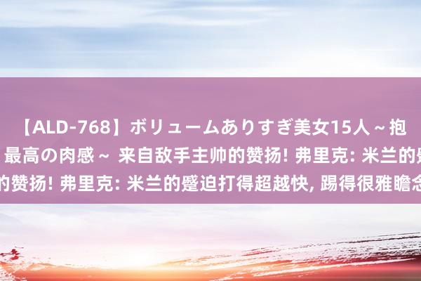 【ALD-768】ボリュームありすぎ美女15人～抱いて良し 抱かれて良し 最高の肉感～ 来自敌手主帅的赞扬! 弗里克: 米兰的蹙迫打得超越快, 踢得很雅瞻念