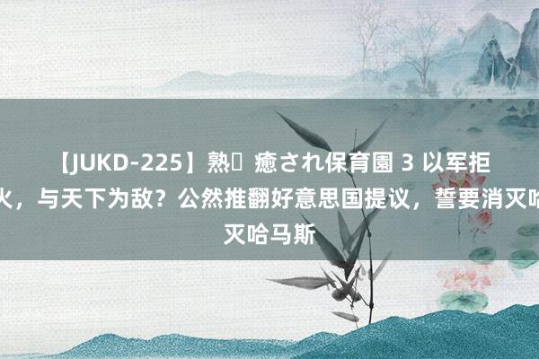 【JUKD-225】熟・癒され保育園 3 以军拒不断火，与天下为敌？公然推翻好意思国提议，誓要消灭哈马斯