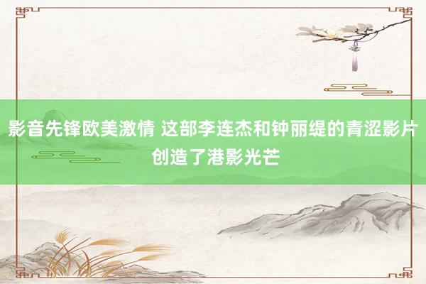 影音先锋欧美激情 这部李连杰和钟丽缇的青涩影片 创造了港影光芒