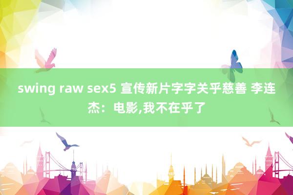 swing raw sex5 宣传新片字字关乎慈善 李连杰：电影,我不在乎了