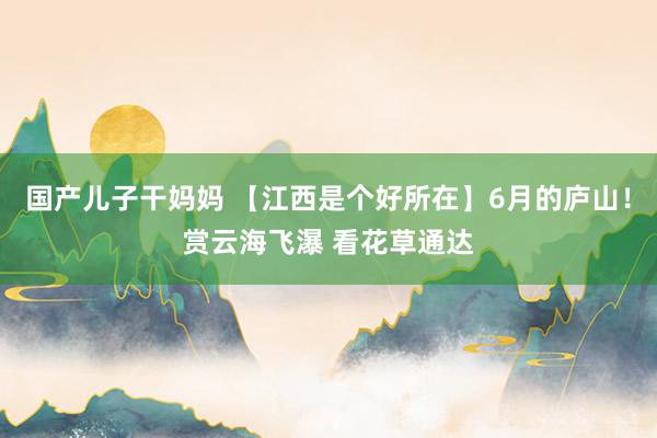 国产儿子干妈妈 【江西是个好所在】6月的庐山！赏云海飞瀑 看花草通达