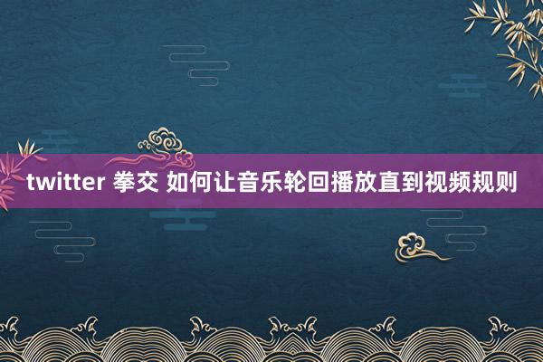 twitter 拳交 如何让音乐轮回播放直到视频规则