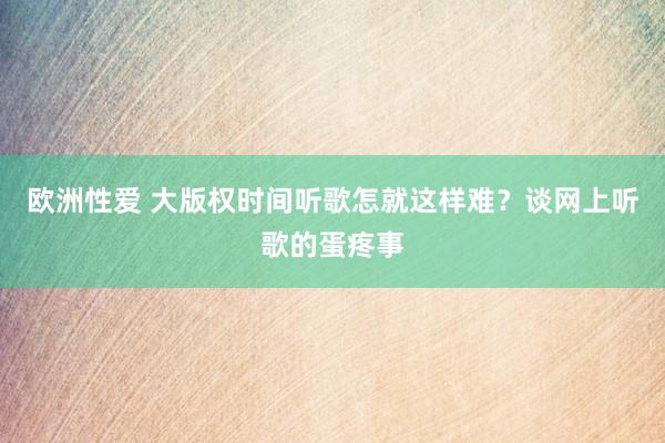 欧洲性爱 大版权时间听歌怎就这样难？谈网上听歌的蛋疼事