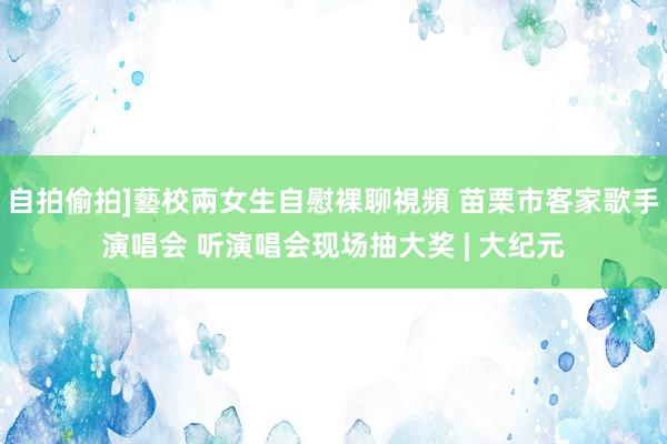 自拍偷拍]藝校兩女生自慰裸聊視頻 苗栗市客家歌手演唱会 听演唱会现场抽大奖 | 大纪元