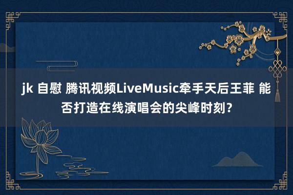 jk 自慰 腾讯视频LiveMusic牵手天后王菲 能否打造在线演唱会的尖峰时刻？