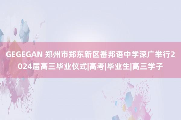 GEGEGAN 郑州市郑东新区番邦语中学深广举行2024届高三毕业仪式|高考|毕业生|高三学子